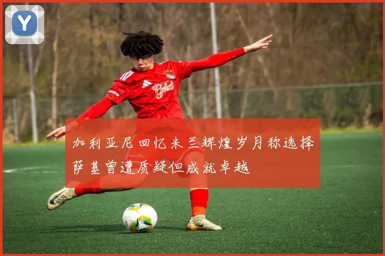 加利亚尼回忆米兰辉煌岁月称选择萨基曾遭质疑但成就卓越