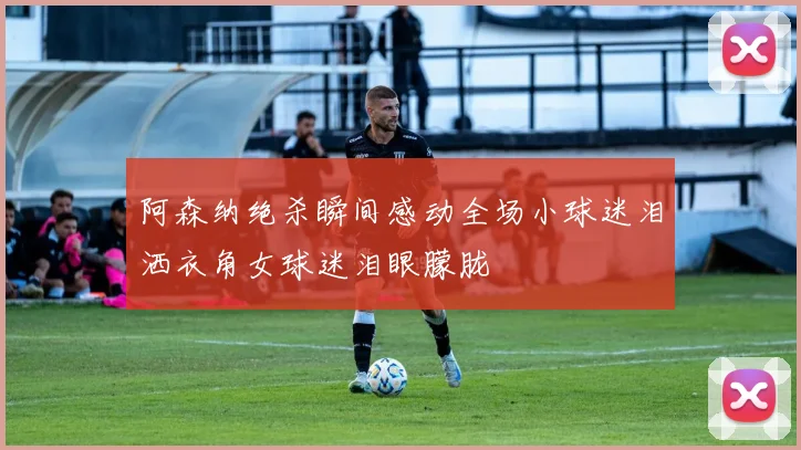 阿森纳绝杀瞬间感动全场小球迷泪洒衣角女球迷泪眼朦胧