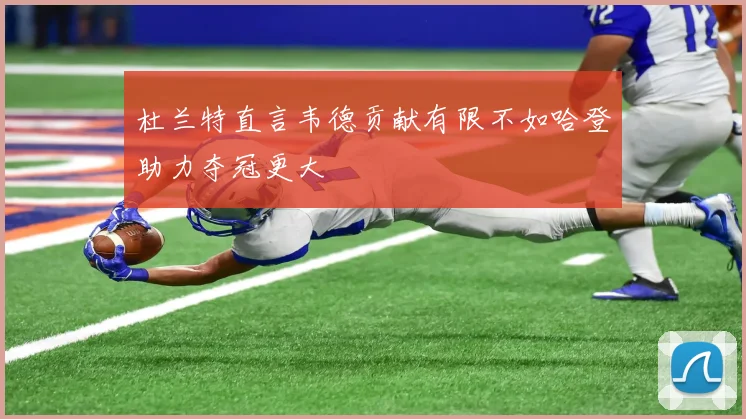 杜兰特直言韦德贡献有限不如哈登助力夺冠更大