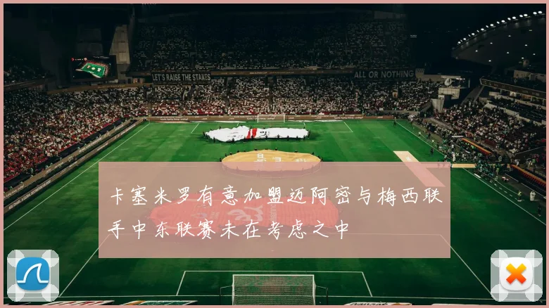 卡塞米罗有意加盟迈阿密与梅西联手中东联赛未在考虑之中