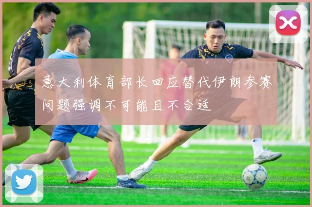 意大利体育部长回应替代伊朗参赛问题强调不可能且不合适