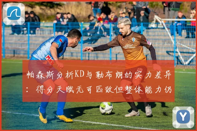 帕森斯分析KD与勒布朗的实力差异：得分天赋无可匹敌但整体能力仍逊一筹