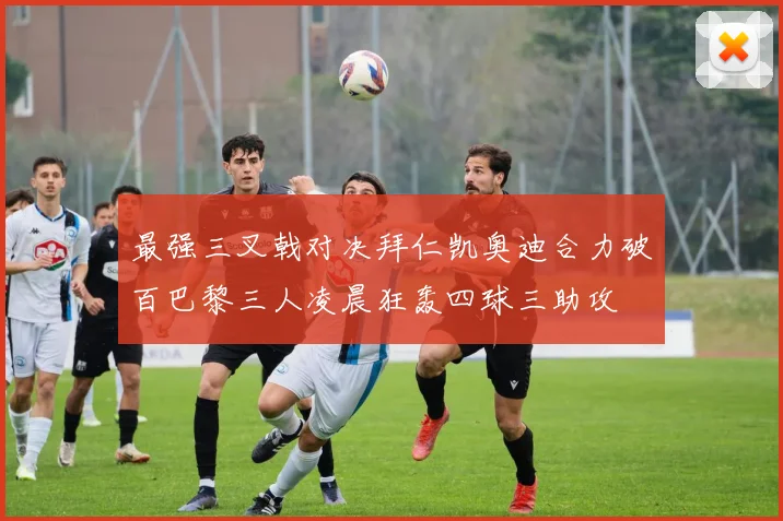 最强三叉戟对决拜仁凯奥迪合力破百巴黎三人凌晨狂轰四球三助攻