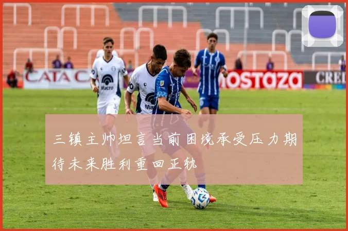 三镇主帅坦言当前困境承受压力期待未来胜利重回正轨