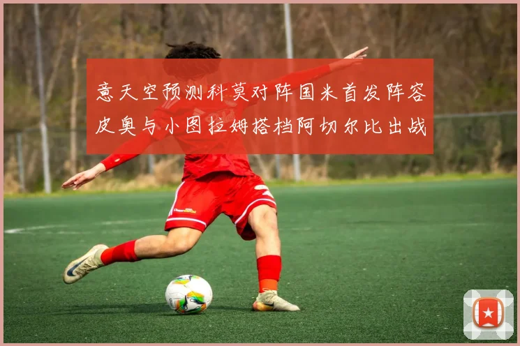 意天空预测科莫对阵国米首发阵容皮奥与小图拉姆搭档阿切尔比出战