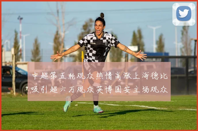 中超第五轮观众热情高涨上海德比吸引超六万观众英博国安主场观众超五万
