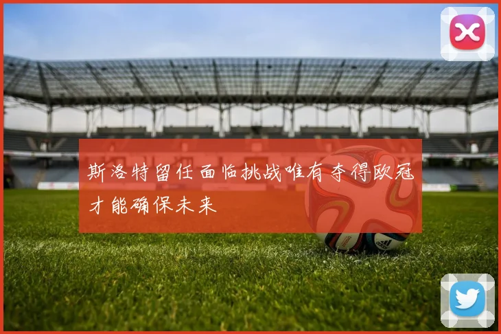斯洛特留任面临挑战唯有夺得欧冠才能确保未来