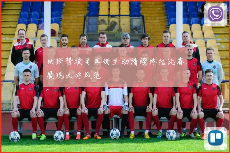 纳斯赞埃奇库姆主动请缨终结比赛展现大将风范