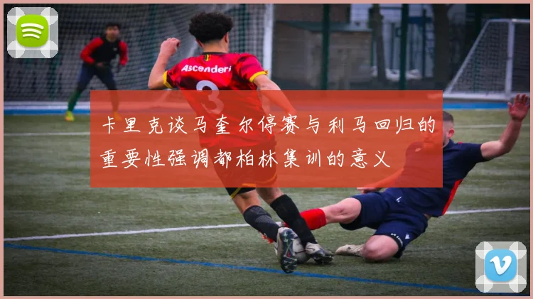 卡里克谈马奎尔停赛与利马回归的重要性强调都柏林集训的意义