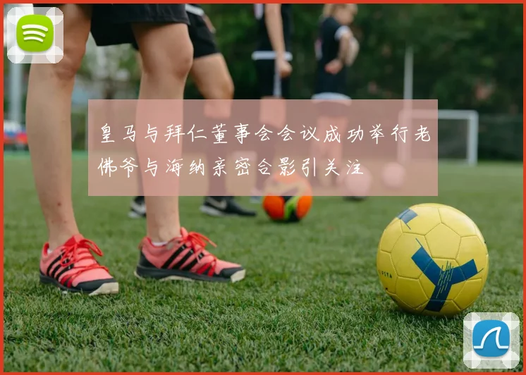 皇马与拜仁董事会会议成功举行老佛爷与海纳亲密合影引关注