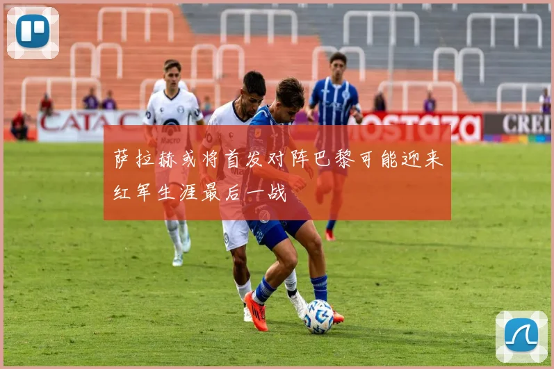萨拉赫或将首发对阵巴黎可能迎来红军生涯最后一战