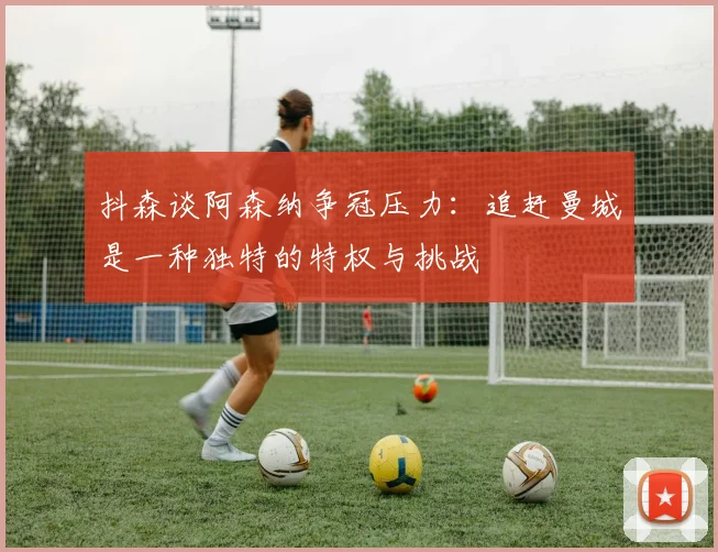 抖森谈阿森纳争冠压力：追赶曼城是一种独特的特权与挑战
