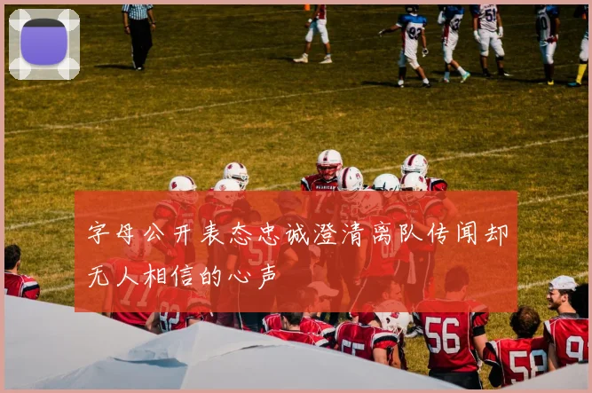 字母公开表态忠诚澄清离队传闻却无人相信的心声