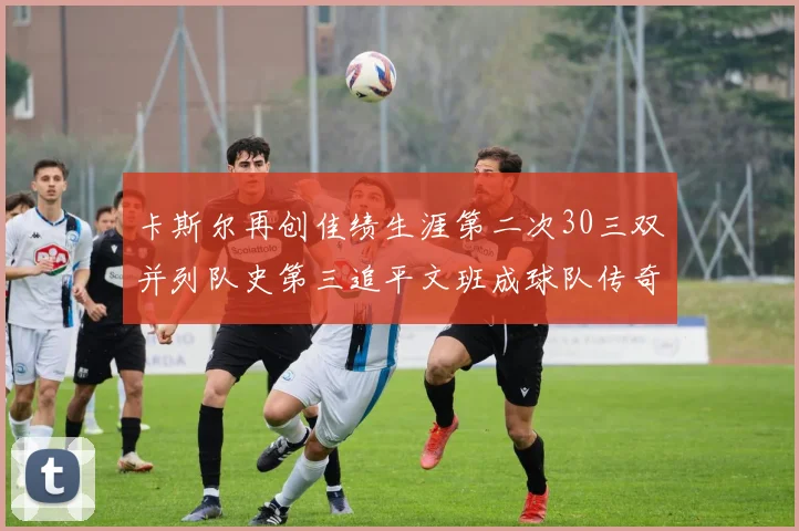 卡斯尔再创佳绩生涯第二次30三双并列队史第三追平文班成球队传奇