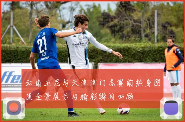 云南玉昆与天津津门虎赛前热身图集全景展示与精彩瞬间回顾