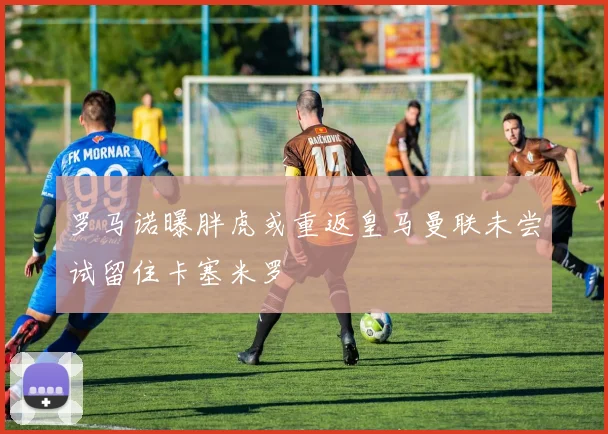 罗马诺曝胖虎或重返皇马曼联未尝试留住卡塞米罗