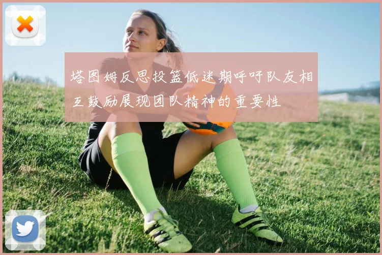 塔图姆反思投篮低迷期呼吁队友相互鼓励展现团队精神的重要性
