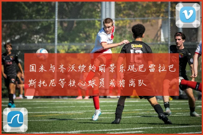 国米与齐沃续约前景乐观巴雷拉巴斯托尼等核心球员或将离队