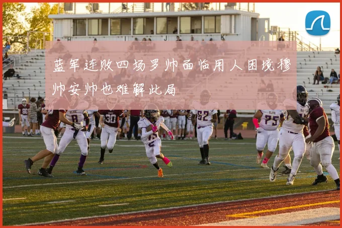 蓝军连败四场罗帅面临用人困境穆帅安帅也难解此局